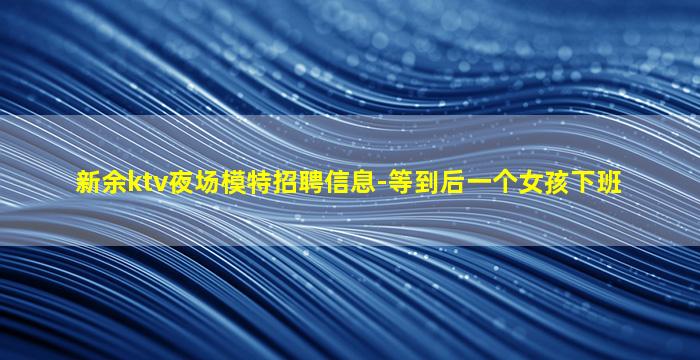 新余ktv夜场模特招聘信息-等到后一个女孩下班