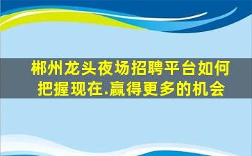 郴州龙头夜场招聘平台如何把握现在.赢得更多的机会